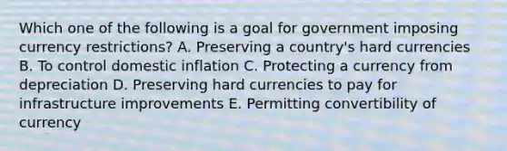 Which one of the following is a goal for government imposing currency​ restrictions? A. Preserving a​ country's hard currencies B. To control domestic inflation C. Protecting a currency from depreciation D. Preserving hard currencies to pay for infrastructure improvements E. Permitting convertibility of currency