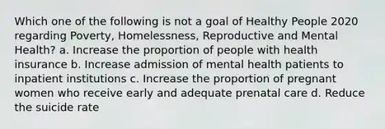 Which one of the following is not a goal of Healthy People 2020 regarding Poverty, Homelessness, Reproductive and Mental Health? a. Increase the proportion of people with health insurance b. Increase admission of mental health patients to inpatient institutions c. Increase the proportion of pregnant women who receive early and adequate prenatal care d. Reduce the suicide rate