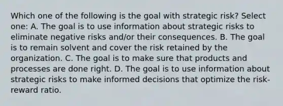 Which one of the following is the goal with strategic risk? Select one: A. The goal is to use information about strategic risks to eliminate negative risks and/or their consequences. B. The goal is to remain solvent and cover the risk retained by the organization. C. The goal is to make sure that products and processes are done right. D. The goal is to use information about strategic risks to make informed decisions that optimize the risk-reward ratio.