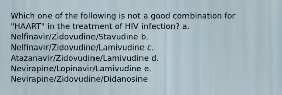 Which one of the following is not a good combination for "HAART" in the treatment of HIV infection? a. Nelfinavir/Zidovudine/Stavudine b. Nelfinavir/Zidovudine/Lamivudine c. Atazanavir/Zidovudine/Lamivudine d. Nevirapine/Lopinavir/Lamivudine e. Nevirapine/Zidovudine/Didanosine