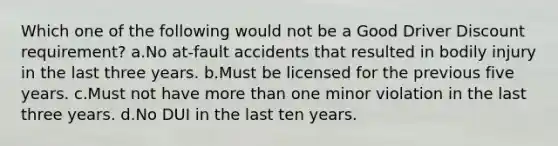 Which one of the following would not be a Good Driver Discount requirement? a.No at-fault accidents that resulted in bodily injury in the last three years. b.Must be licensed for the previous five years. c.Must not have more than one minor violation in the last three years. d.No DUI in the last ten years.