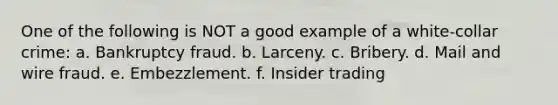 One of the following is NOT a good example of a white-collar crime: a. Bankruptcy fraud. b. Larceny. c. Bribery. d. Mail and wire fraud. e. Embezzlement. f. Insider trading