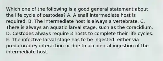 Which one of the following is a good general statement about the life cycle of cestodes? A. A snail intermediate host is required. B. The intermediate host is always a vertebrate. C. There is always an aquatic larval stage, such as the coracidium. D. Cestodes always require 3 hosts to complete their life cycles. E. The infective larval stage has to be ingested: either via predator/prey interaction or due to accidental ingestion of the intermediate host.