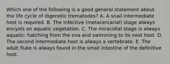 Which one of the following is a good general statement about the life cycle of digenetic trematodes? A. A snail intermediate host is required. B. The infective (metacercarial) stage always encysts on aquatic vegetation. C. The miracidial stage is always aquatic: hatching from the ova and swimming to its next host. D. The second intermediate host is always a vertebrate. E. The adult fluke is always found in the small intestine of the definitive host.