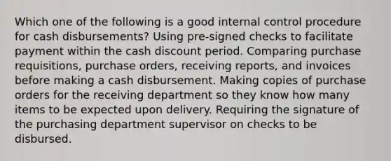 Which one of the following is a good internal control procedure for cash disbursements? Using pre-signed checks to facilitate payment within the cash discount period. Comparing purchase requisitions, purchase orders, receiving reports, and invoices before making a cash disbursement. Making copies of purchase orders for the receiving department so they know how many items to be expected upon delivery. Requiring the signature of the purchasing department supervisor on checks to be disbursed.