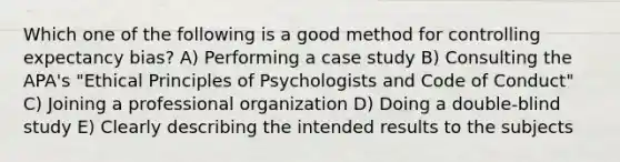 Which one of the following is a good method for controlling expectancy bias? A) Performing a case study B) Consulting the APA's "Ethical Principles of Psychologists and Code of Conduct" C) Joining a professional organization D) Doing a double-blind study E) Clearly describing the intended results to the subjects