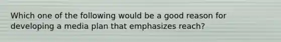 Which one of the following would be a good reason for developing a media plan that emphasizes reach?