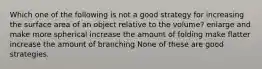 Which one of the following is not a good strategy for increasing the surface area of an object relative to the volume? enlarge and make more spherical increase the amount of folding make flatter increase the amount of branching None of these are good strategies.