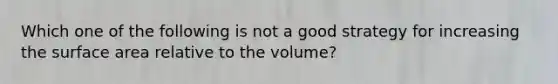 Which one of the following is not a good strategy for increasing the surface area relative to the volume?