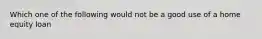 Which one of the following would not be a good use of a home equity loan