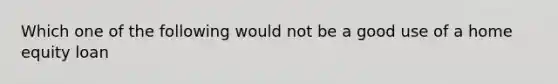 Which one of the following would not be a good use of a home equity loan