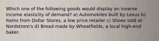 Which one of the following goods would display an inverse income elasticity of demand? a) Automobiles built by Lexus b) Items from Dollar Stores, a low price retailer c) Shoes sold at Nordstrom's d) Bread made by Wheatfields, a local high-end baker.