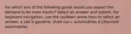 For which one of the following goods would you expect the demand to be most elastic? Select an answer and submit. For keyboard navigation, use the up/down arrow keys to select an answer. a salt b gasoline, short run c automobiles d Chevrolet automobiles