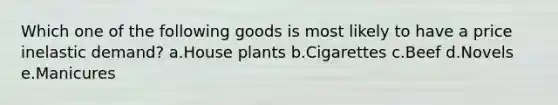 Which one of the following goods is most likely to have a price inelastic demand? a.House plants b.Cigarettes c.Beef d.Novels e.Manicures