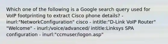 Which one of the following is a Google search query used for VoIP footprinting to extract Cisco phone details? - inurl:"NetworkConfiguration" cisco - intitle:"D-Link VoIP Router" "Welcome" - inurl:/voice/advanced/ intitle:Linksys SPA configuration - inurl:"ccmuser/logon.asp"