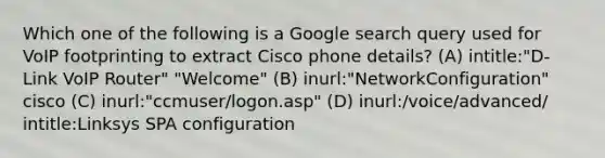 Which one of the following is a Google search query used for VoIP footprinting to extract Cisco phone details? (A) intitle:"D-Link VoIP Router" "Welcome" (B) inurl:"NetworkConfiguration" cisco (C) inurl:"ccmuser/logon.asp" (D) inurl:/voice/advanced/ intitle:Linksys SPA configuration