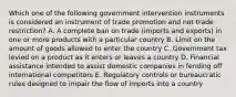 Which one of the following government intervention instruments is considered an instrument of trade promotion and not trade​ restriction? A. A complete ban on trade​ (imports and​ exports) in one or more products with a particular country B. Limit on the amount of goods allowed to enter the country C. Government tax levied on a product as it enters or leaves a country D. Financial assistance intended to assist domestic companies in fending off international competitors E. Regulatory controls or bureaucratic rules designed to impair the flow of imports into a country