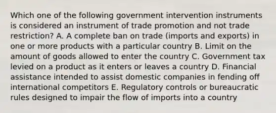 Which one of the following government intervention instruments is considered an instrument of trade promotion and not trade​ restriction? A. A complete ban on trade​ (imports and​ exports) in one or more products with a particular country B. Limit on the amount of goods allowed to enter the country C. Government tax levied on a product as it enters or leaves a country D. Financial assistance intended to assist domestic companies in fending off international competitors E. Regulatory controls or bureaucratic rules designed to impair the flow of imports into a country