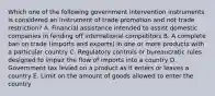 Which one of the following government intervention instruments is considered an instrument of trade promotion and not trade​ restriction? A. Financial assistance intended to assist domestic companies in fending off international competitors B. A complete ban on trade​ (imports and​ exports) in one or more products with a particular country C. Regulatory controls or bureaucratic rules designed to impair the flow of imports into a country D. Government tax levied on a product as it enters or leaves a country E. Limit on the amount of goods allowed to enter the country