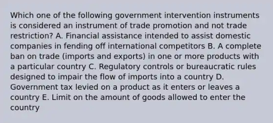 Which one of the following government intervention instruments is considered an instrument of trade promotion and not trade​ restriction? A. Financial assistance intended to assist domestic companies in fending off international competitors B. A complete ban on trade​ (imports and​ exports) in one or more products with a particular country C. Regulatory controls or bureaucratic rules designed to impair the flow of imports into a country D. Government tax levied on a product as it enters or leaves a country E. Limit on the amount of goods allowed to enter the country