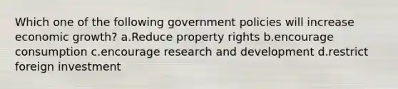 Which one of the following government policies will increase economic growth? a.Reduce property rights b.encourage consumption c.encourage research and development d.restrict foreign investment