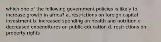 which one of the following government policies is likely to increase growth in africa? a. restrictions on foreign capital investment b. increased spending on health and nutrition c. decreased expenditures on public education d. restrictions on property rights