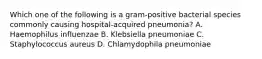 Which one of the following is a gram-positive bacterial species commonly causing hospital-acquired pneumonia? A. Haemophilus influenzae B. Klebsiella pneumoniae C. Staphylococcus aureus D. Chlamydophila pneumoniae