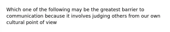 Which one of the following may be the greatest barrier to communication because it involves judging others from our own cultural point of view