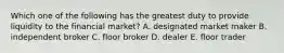 Which one of the following has the greatest duty to provide liquidity to the financial market? A. designated market maker B. independent broker C. floor broker D. dealer E. floor trader