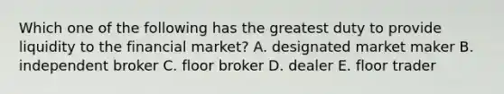 Which one of the following has the greatest duty to provide liquidity to the financial market? A. designated market maker B. independent broker C. floor broker D. dealer E. floor trader