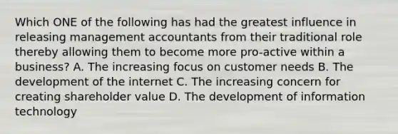 Which ONE of the following has had the greatest influence in releasing management accountants from their traditional role thereby allowing them to become more​ pro-active within a​ business? A. The increasing focus on customer needs B. The development of the internet C. The increasing concern for creating shareholder value D. The development of information technology