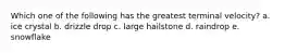 Which one of the following has the greatest terminal velocity? a. ice crystal b. drizzle drop c. large hailstone d. raindrop e. snowflake