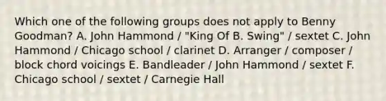 Which one of the following groups does not apply to Benny Goodman? A. John Hammond / "King Of B. Swing" / sextet C. John Hammond / Chicago school / clarinet D. Arranger / composer / block chord voicings E. Bandleader / John Hammond / sextet F. Chicago school / sextet / Carnegie Hall