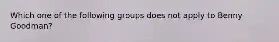 Which one of the following groups does not apply to Benny Goodman?