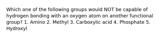 Which one of the following groups would NOT be capable of hydrogen bonding with an oxygen atom on another functional group? 1. Amino 2. Methyl 3. Carboxylic acid 4. Phosphate 5. Hydroxyl