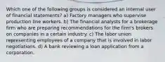 Which one of the following groups is considered an internal user of financial statements? a) Factory managers who supervise production line workers. b) The financial analysts for a brokerage firm who are preparing recommendations for the firm's brokers on companies in a certain industry. c) The labor union representing employees of a company that is involved in labor negotiations. d) A bank reviewing a loan application from a corporation.