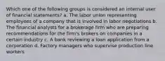 Which one of the following groups is considered an internal user of financial statements? a. The labor union representing employees of a company that is involved in labor negotiations b. The financial analysts for a brokerage firm who are preparing recommendations for the firm's brokers on companies in a certain industry c. A bank reviewing a loan application from a corporation d. Factory managers who supervise production line workers