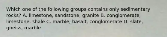 Which one of the following groups contains only sedimentary rocks? A. limestone, sandstone, granite B. conglomerate, limestone, shale C. marble, basalt, conglomerate D. slate, gneiss, marble