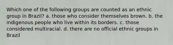 Which one of the following groups are counted as an ethnic group in Brazil? a. those who consider themselves brown. b. the indigenous people who live within its borders. c. those considered multiracial. d. there are no official ethnic groups in Brazil