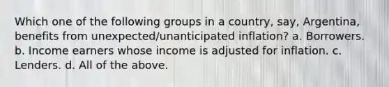 Which one of the following groups in a country, say, Argentina, benefits from unexpected/unanticipated inflation? a. Borrowers. b. Income earners whose income is adjusted for inflation. c. Lenders. d. All of the above.