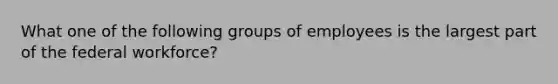 What one of the following groups of employees is the largest part of the federal workforce?