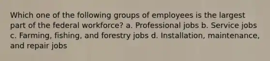 Which one of the following groups of employees is the largest part of the federal workforce? a. Professional jobs b. Service jobs c. Farming, fishing, and forestry jobs d. Installation, maintenance, and repair jobs