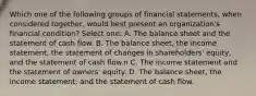 Which one of the following groups of financial statements, when considered together, would best present an organization's financial condition? Select one: A. The balance sheet and the statement of cash flow. B. The balance sheet, the income statement, the statement of changes in shareholders' equity, and the statement of cash flow.n C. The income statement and the statement of owners' equity. D. The balance sheet, the income statement, and the statement of cash flow.