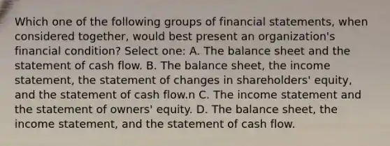 Which one of the following groups of financial statements, when considered together, would best present an organization's financial condition? Select one: A. The balance sheet and the statement of cash flow. B. The balance sheet, the income statement, the statement of changes in shareholders' equity, and the statement of cash flow.n C. The income statement and the statement of owners' equity. D. The balance sheet, the income statement, and the statement of cash flow.