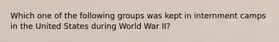 Which one of the following groups was kept in internment camps in the United States during World War II?