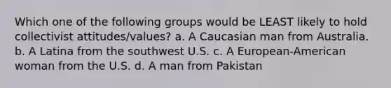 Which one of the following groups would be LEAST likely to hold collectivist attitudes/values? a. A Caucasian man from Australia. b. A Latina from the southwest U.S. c. A European-American woman from the U.S. d. A man from Pakistan