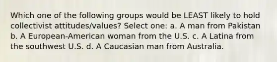 Which one of the following groups would be LEAST likely to hold collectivist attitudes/values? Select one: a. A man from Pakistan b. A European-American woman from the U.S. c. A Latina from the southwest U.S. d. A Caucasian man from Australia.