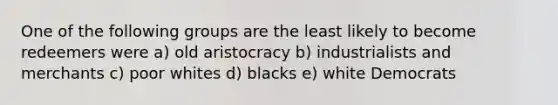 One of the following groups are the least likely to become redeemers were a) old aristocracy b) industrialists and merchants c) poor whites d) blacks e) white Democrats