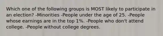 Which one of the following groups is MOST likely to participate in an election? -Minorities -People under the age of 25. -People whose earnings are in the top 1%. -People who don't attend college. -People without college degrees.