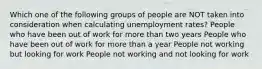 Which one of the following groups of people are NOT taken into consideration when calculating unemployment rates? People who have been out of work for more than two years People who have been out of work for more than a year People not working but looking for work People not working and not looking for work